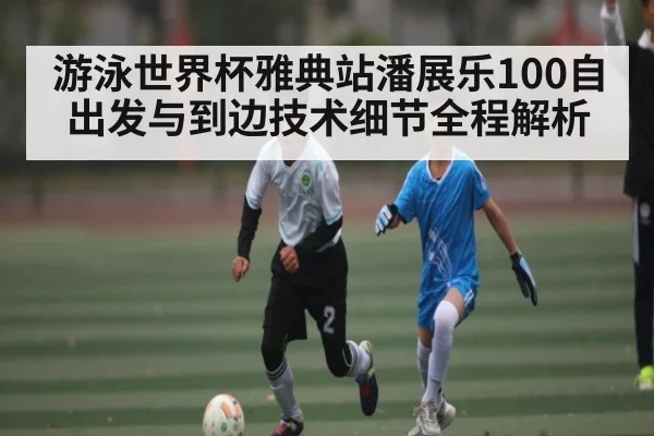 游泳世界杯雅典站潘展乐100自出发与到边技术细节全程解析