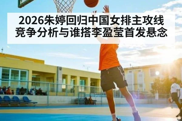 2026朱婷回归中国女排主攻线竞争分析与谁搭李盈莹首发悬念