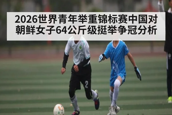 2026世界青年举重锦标赛中国对朝鲜女子64公斤级挺举争冠分析