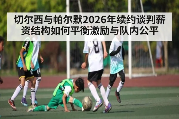 切尔西与帕尔默2026年续约谈判薪资结构如何平衡激励与队内公平